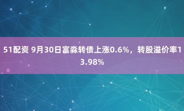 51配资 9月30日富淼转债上涨0.6%，转股溢价率13.98%