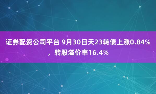 证券配资公司平台 9月30日天23转债上涨0.84%，转股溢价率16.4%