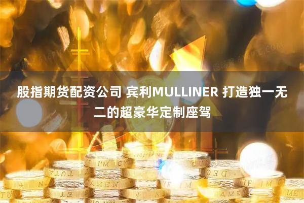股指期货配资公司 宾利MULLINER 打造独一无二的超豪华定制座驾