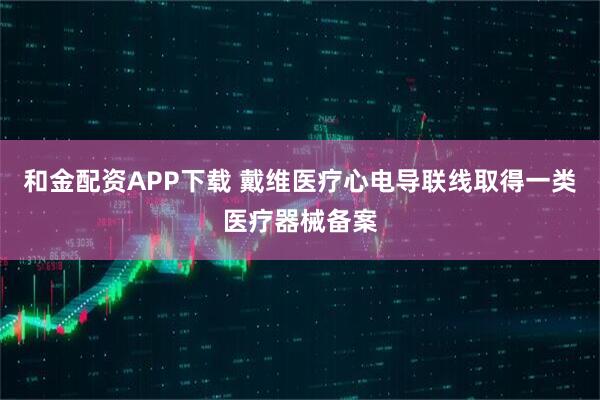 和金配资APP下载 戴维医疗心电导联线取得一类医疗器械备案