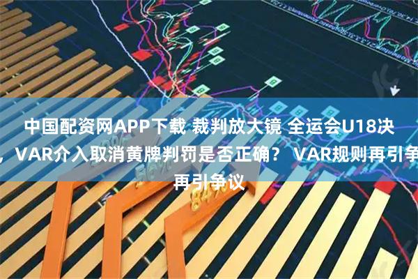 中国配资网APP下载 裁判放大镜 全运会U18决赛，VAR介入取消黄牌判罚是否正确？ VAR规则再引争议