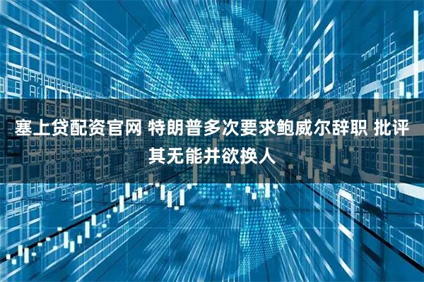 塞上贷配资官网 特朗普多次要求鲍威尔辞职 批评其无能并欲换人