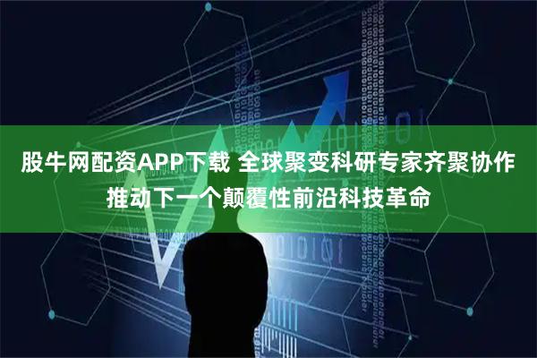 股牛网配资APP下载 全球聚变科研专家齐聚协作推动下一个颠覆性前沿科技革命