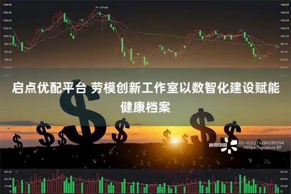 启点优配平台 劳模创新工作室以数智化建设赋能健康档案