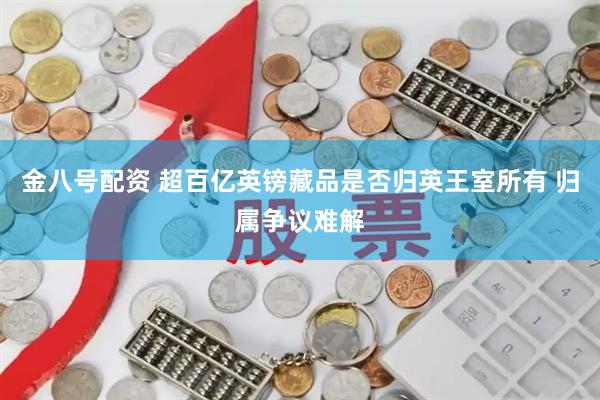 金八号配资 超百亿英镑藏品是否归英王室所有 归属争议难解