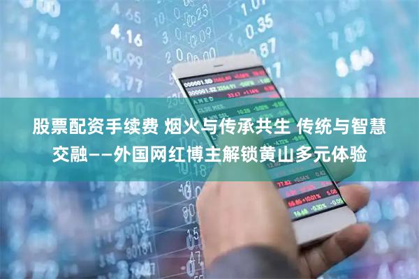 股票配资手续费 烟火与传承共生 传统与智慧交融——外国网红博主解锁黄山多元体验