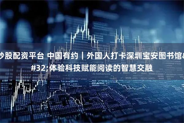 炒股配资平台 中国有约｜外国人打卡深圳宝安图书馆 体验科技赋能阅读的智慧交融