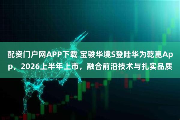 配资门户网APP下载 宝骏华境S登陆华为乾崑App，2026上半年上市，融合前沿技术与扎实品质