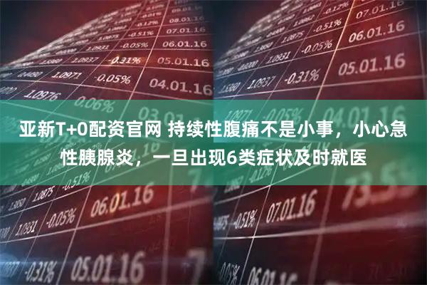 亚新T+0配资官网 持续性腹痛不是小事，小心急性胰腺炎，一旦出现6类症状及时就医