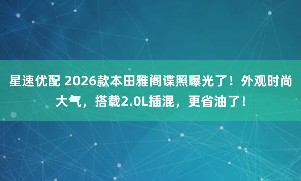 星速优配 2026款本田雅阁谍照曝光了！外观时尚大气，搭载2.0L插混，更省油了！