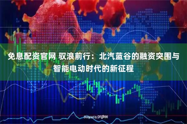 免息配资官网 驭浪前行：北汽蓝谷的融资突围与智能电动时代的新征程