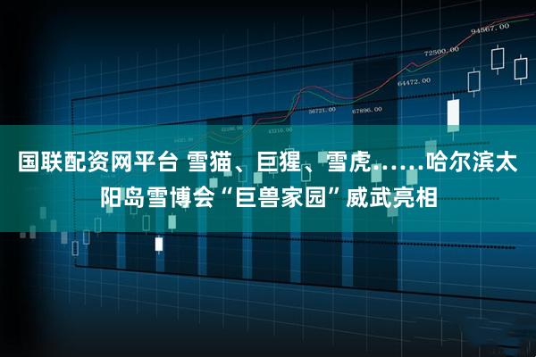 国联配资网平台 雪猫、巨猩、雪虎……哈尔滨太阳岛雪博会“巨兽家园”威武亮相