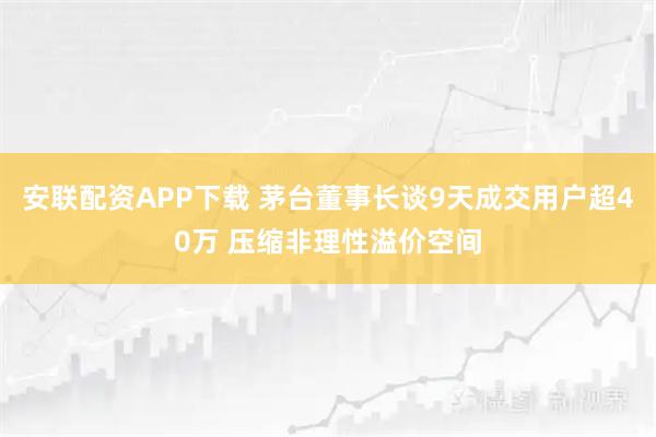 安联配资APP下载 茅台董事长谈9天成交用户超40万 压缩非理性溢价空间