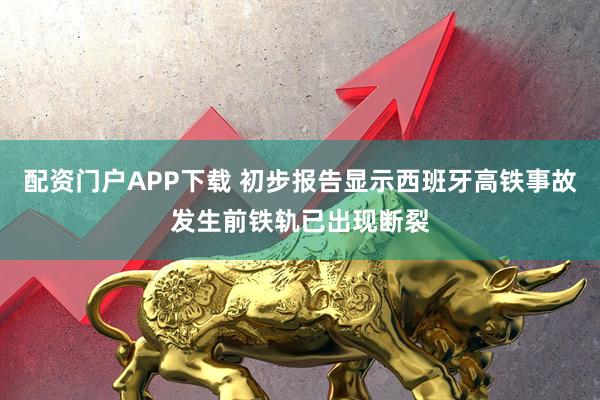 配资门户APP下载 初步报告显示西班牙高铁事故发生前铁轨已出现断裂