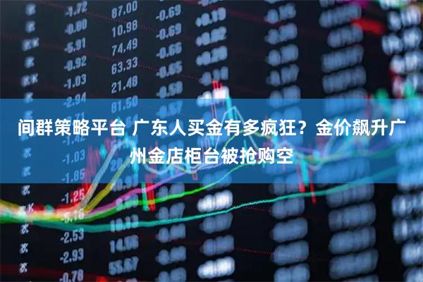 间群策略平台 广东人买金有多疯狂？金价飙升广州金店柜台被抢购空