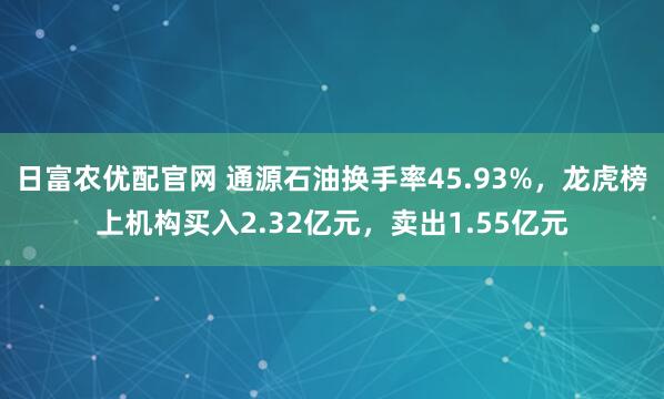 日富农优配官网 通源石油换手率45.93%，龙虎榜上机构买入2.32亿元，卖出1.55亿元