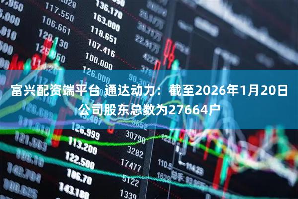 富兴配资端平台 通达动力：截至2026年1月20日公司股东总数为27664户