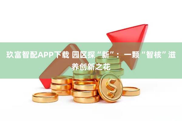 玖富智配APP下载 园区探“新”：一颗“智核”滋养创新之花