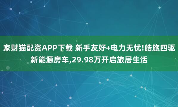 家财猫配资APP下载 新手友好+电力无忧!皓旅四驱新能源房车,29.98万开启旅居生活
