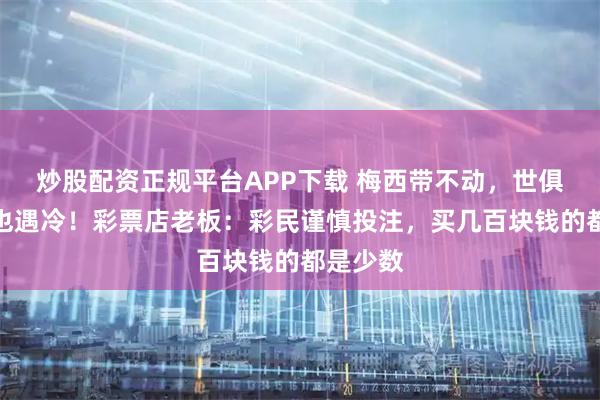 炒股配资正规平台APP下载 梅西带不动，世俱杯彩票也遇冷！彩票店老板：彩民谨慎投注，买几百块钱的都是少数