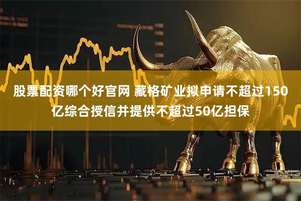 股票配资哪个好官网 藏格矿业拟申请不超过150亿综合授信并提供不超过50亿担保