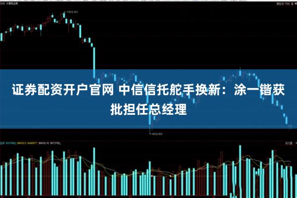 证券配资开户官网 中信信托舵手换新：涂一锴获批担任总经理