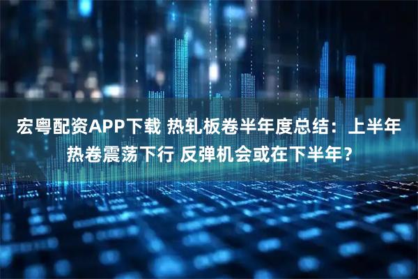 宏粤配资APP下载 热轧板卷半年度总结：上半年热卷震荡下行 反弹机会或在下半年？