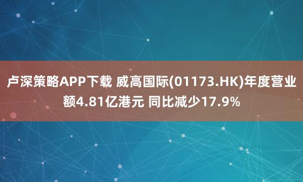 卢深策略APP下载 威高国际(01173.HK)年度营业额4.81亿港元 同比减少17.9%