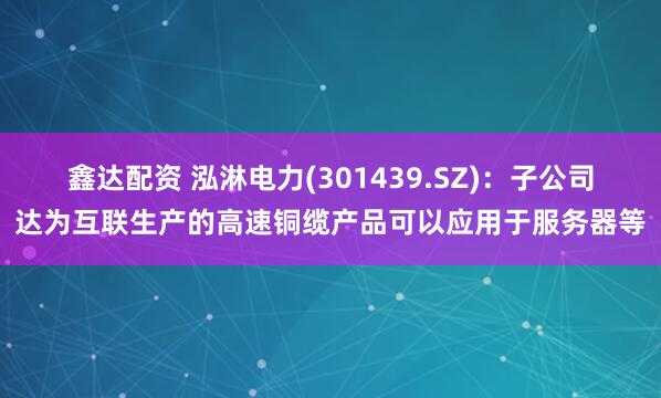 鑫达配资 泓淋电力(301439.SZ)：子公司达为互联生产的高速铜缆产品可以应用于服务器等