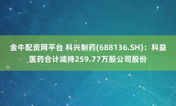 金牛配资网平台 科兴制药(688136.SH)：科益医药合计减持259.77万股公司股份