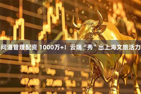 问道管理配资 1000万+！云端“秀”出上海文旅活力
