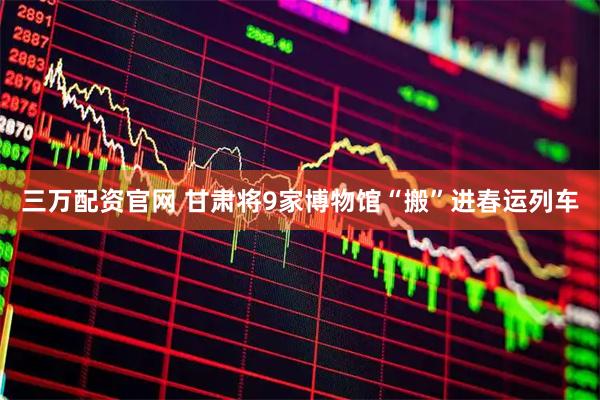 三万配资官网 甘肃将9家博物馆“搬”进春运列车