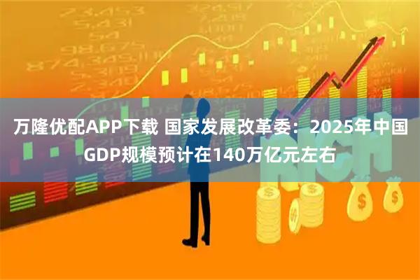 万隆优配APP下载 国家发展改革委：2025年中国GDP规模预计在140万亿元左右