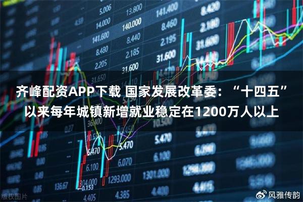 齐峰配资APP下载 国家发展改革委：“十四五”以来每年城镇新增就业稳定在1200万人以上