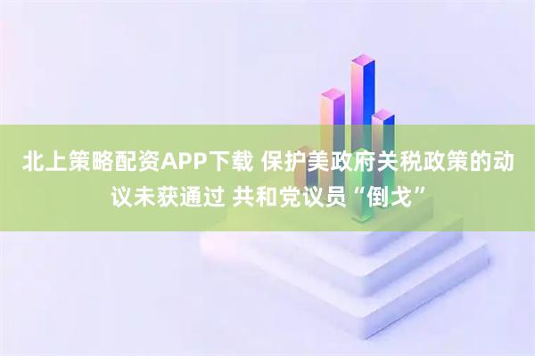 北上策略配资APP下载 保护美政府关税政策的动议未获通过 共和党议员“倒戈”