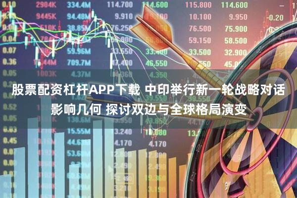股票配资杠杆APP下载 中印举行新一轮战略对话影响几何 探讨双边与全球格局演变