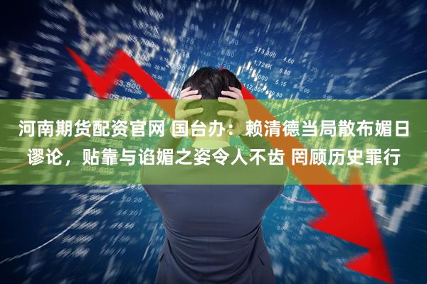 河南期货配资官网 国台办：赖清德当局散布媚日谬论，贴靠与谄媚之姿令人不齿 罔顾历史罪行