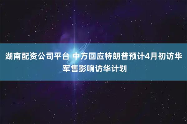 湖南配资公司平台 中方回应特朗普预计4月初访华 军售影响访华计划