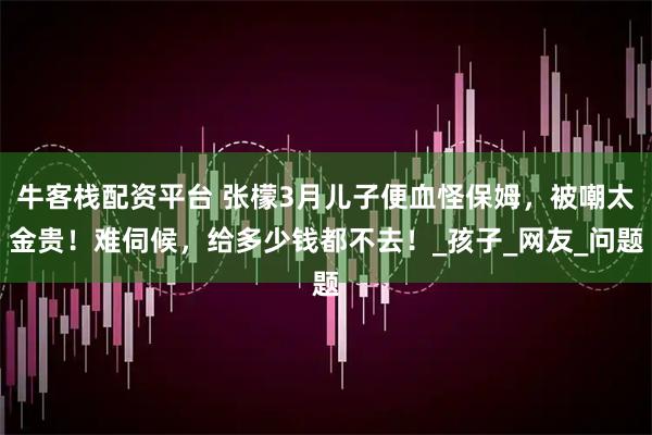 牛客栈配资平台 张檬3月儿子便血怪保姆，被嘲太金贵！难伺候，给多少钱都不去！_孩子_网友_问题