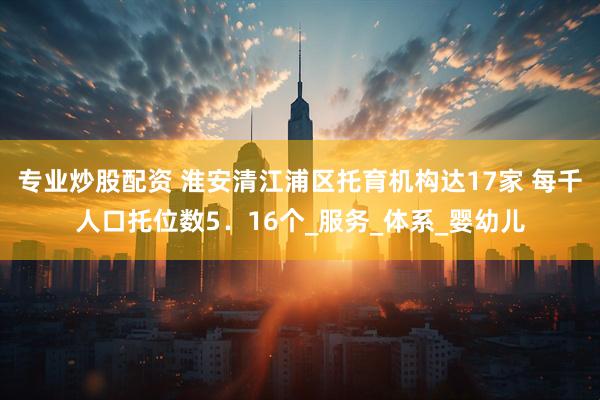 专业炒股配资 淮安清江浦区托育机构达17家 每千人口托位数5．16个_服务_体系_婴幼儿