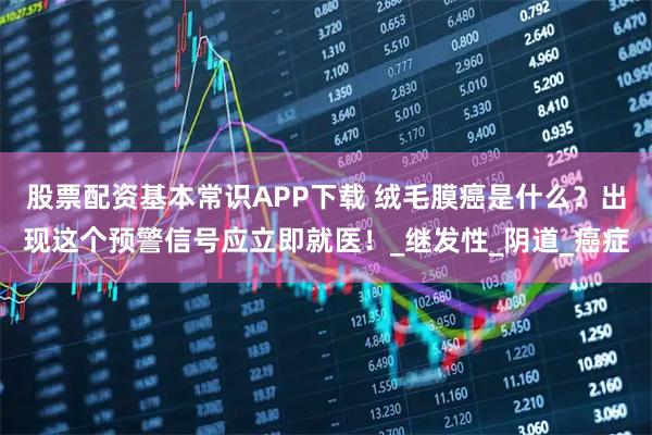 股票配资基本常识APP下载 绒毛膜癌是什么？出现这个预警信号应立即就医！_继发性_阴道_癌症