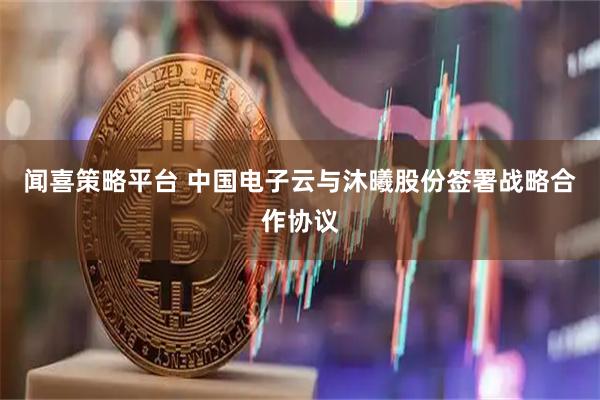 闻喜策略平台 中国电子云与沐曦股份签署战略合作协议