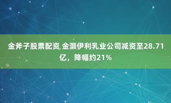 金斧子股票配资 金灏伊利乳业公司减资至28.71亿，降幅约21%