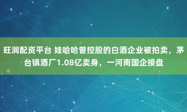 旺润配资平台 娃哈哈曾控股的白酒企业被拍卖，茅台镇酒厂1.08亿卖身，一河南国企接盘