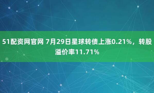 51配资网官网 7月29日星球转债上涨0.21%，转股溢价率11.71%