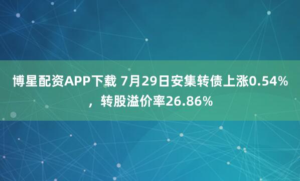 博星配资APP下载 7月29日安集转债上涨0.54%，转股溢价率26.86%