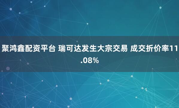 聚鸿鑫配资平台 瑞可达发生大宗交易 成交折价率11.08%