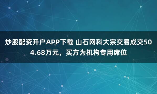 炒股配资开户APP下载 山石网科大宗交易成交504.68万元，买方为机构专用席位
