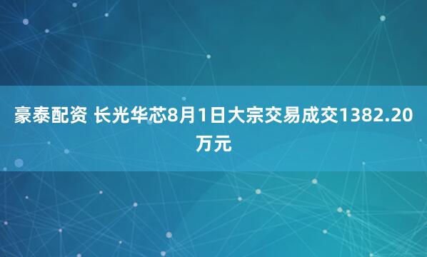 豪泰配资 长光华芯8月1日大宗交易成交1382.20万元