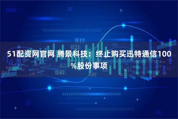 51配资网官网 腾景科技：终止购买迅特通信100%股份事项